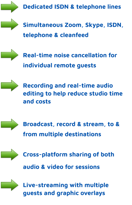 Dedicated ISDN & telephone lines  Simultaneous Zoom, Skype, ISDN,      telephone & cleanfeed  Real-time noise cancellation for individual remote guests  Recording and real-time audio editing to help reduce studio time and costs   Broadcast, record & stream, to & from multiple destinations  Cross-platform sharing of both  audio & video for sessions   Live-streaming with multiple guests and graphic overlays