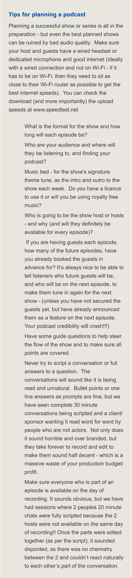 Tips for planning a podcast Planning a successful show or series is all in the preparation - but even the best planned shows can be ruined by bad audio quality.  Make sure your host and guests have a wired headset or dedicated microphone and good internet (ideally with a wired connection and not on Wi-Fi - if it has to be on Wi-Fi, then they need to sit as close to their Wi-Fi router as possible to get the best internet speeds).  You can check the download (and more importantly) the upload speeds at www.speedtest.net   	What is the format for the show and how long will each episode be? 	Who are your audience and where will they be listening to, and finding your podcast? 	Music bed - for the show's signature theme tune, as the intro and outro to the show each week.  Do you have a licence to use it or will you be using royalty free music? 	Who is going to be the show host or hosts - and why (and will they definitely be available for every episode)? 	 If you are having guests each episode, how many of the future episodes, have you already booked the guests in advance for? It’s always nice to be able to tell listeners who future guests will be, and who will be on the next episode, to make them tune in again for the next show - (unless you have not secured the guests yet, but have already announced them as a feature on the next episode.  Your podcast credibility will crash!!!) 	Have some guide questions to help steer the flow of the show and to make sure all points are covered. 	Never try to script a conversation or full answers to a question.  The conversations will sound like it is being read and unnatural.  Bullet points or one line answers as prompts are fine, but we have seen complete 30 minute conversations being scripted and a client/ sponsor wanting it read word for word by people who are not actors.  Not only does it sound horrible and over branded, but they take forever to record and edit to make them sound half decent - which is a massive waste of your production budget/ profit. 	Make sure everyone who is part of an episode is available on the day of recording. It sounds obvious, but we have had sessions where 2 peoples 20 minute chats were fully scripted because the 2 hosts were not available on the same day of recording!! Once the parts were edited together (as per the script), it sounded disjointed, as there was no chemistry between the 2 and couldn’t react naturally to each other’s part of the conversation.
