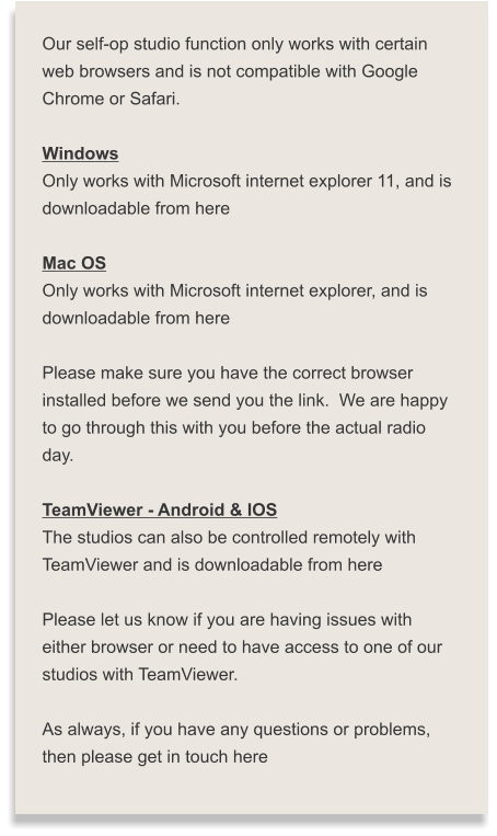 Our self-op studio function only works with certain  web browsers and is not compatible with Google  Chrome or Safari.  Windows Only works with Microsoft internet explorer 11, and is  downloadable from here  Mac OS Only works with Microsoft internet explorer, and is  downloadable from here  Please make sure you have the correct browser  installed before we send you the link.  We are happy  to go through this with you before the actual radio  day.  TeamViewer - Android & IOS The studios can also be controlled remotely with  TeamViewer and is downloadable from here  Please let us know if you are having issues with  either browser or need to have access to one of our  studios with TeamViewer.  As always, if you have any questions or problems,  then please get in touch here